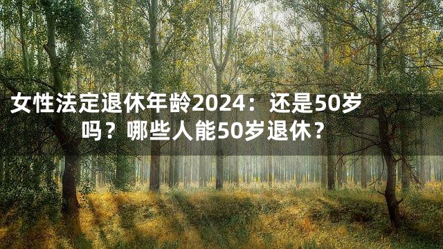 女性法定退休年龄2024：还是50岁吗？哪些人能50岁退休？