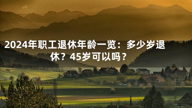 2024年职工退休年龄一览：多少岁退休？45岁可以吗？
