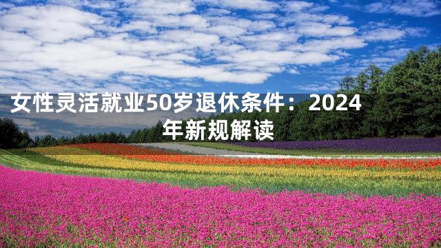 女性灵活就业50岁退休条件：2024年新规解读