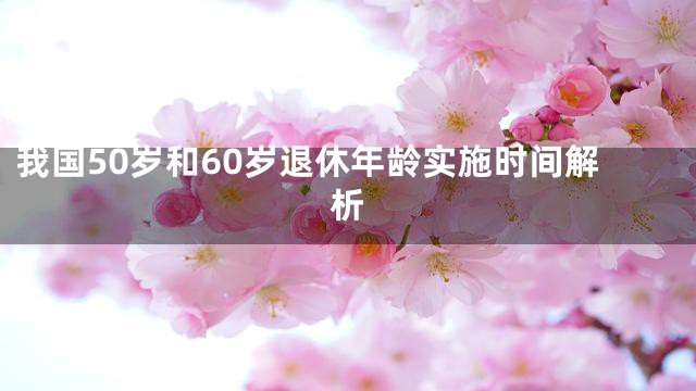 我国50岁和60岁退休年龄实施时间解析