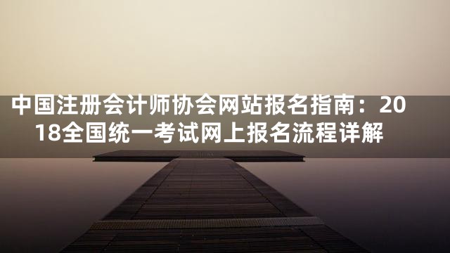 中国注册会计师协会网站报名指南：2018全国统一考试网上报名流程详解
