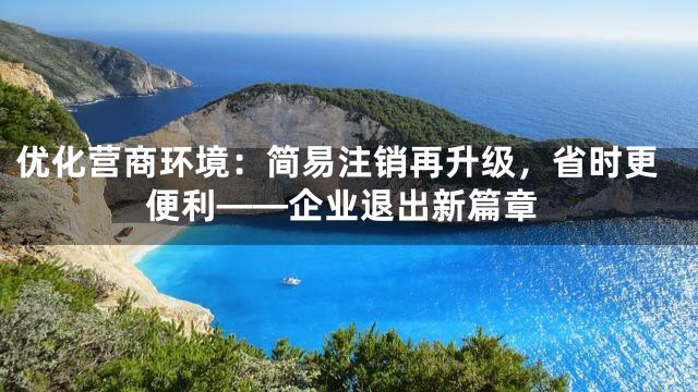 优化营商环境：简易注销再升级，省时更便利——企业退出新篇章