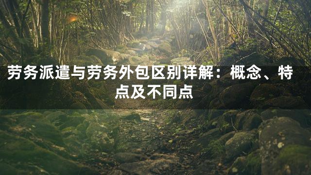 劳务派遣与劳务外包区别详解：概念、特点及不同点