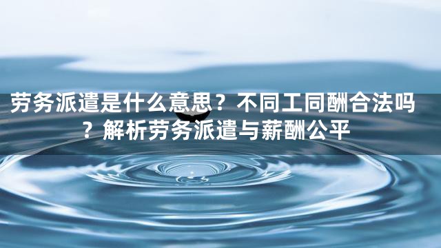 劳务派遣是什么意思？不同工同酬合法吗？解析劳务派遣与薪酬公平