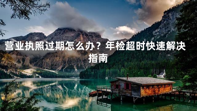 营业执照过期怎么办？年检超时快速解决指南