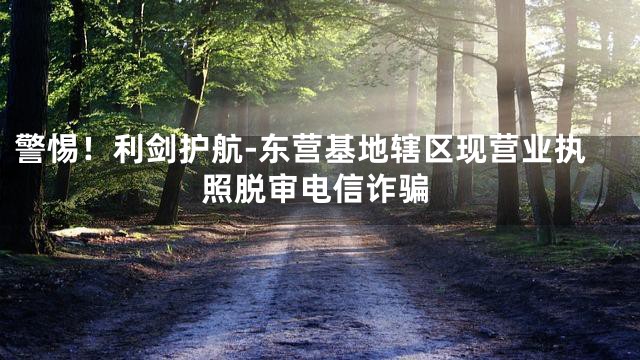 警惕！利剑护航-东营基地辖区现营业执照脱审电信诈骗