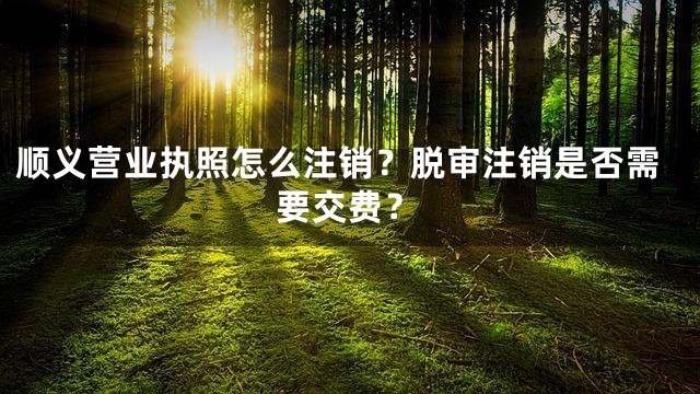 顺义营业执照怎么注销？脱审注销是否需要交费？