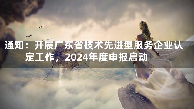 通知：开展广东省技术先进型服务企业认定工作，2024年度申报启动