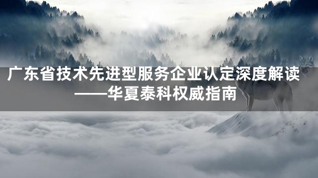 广东省技术先进型服务企业认定深度解读——华夏泰科权威指南