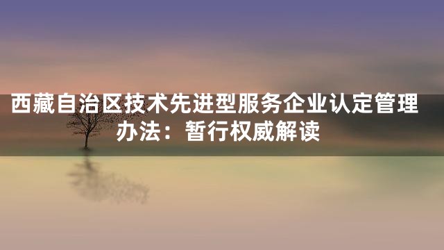 西藏自治区技术先进型服务企业认定管理办法：暂行权威解读