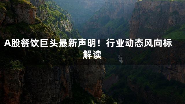 A股餐饮巨头最新声明！行业动态风向标解读