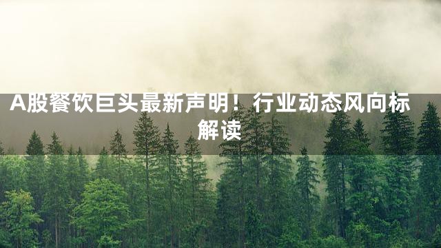 A股餐饮巨头最新声明！行业动态风向标解读