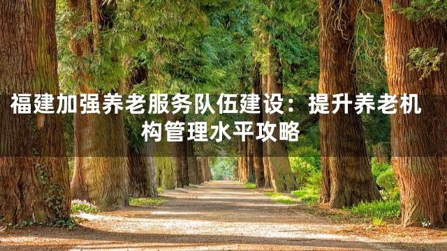 福建加强养老服务队伍建设：提升养老机构管理水平攻略