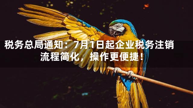 税务总局通知：7月1日起企业税务注销流程简化，操作更便捷！