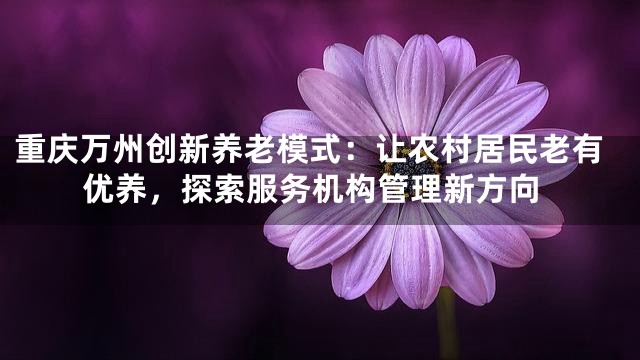 重庆万州创新养老模式：让农村居民老有优养，探索服务机构管理新方向