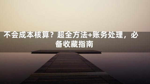 不会成本核算？超全方法+账务处理，必备收藏指南