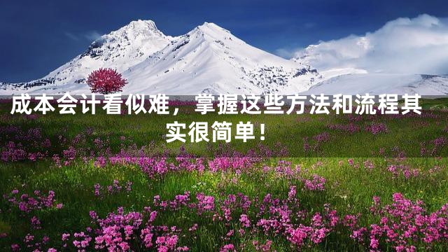 成本会计看似难，掌握这些方法和流程其实很简单！