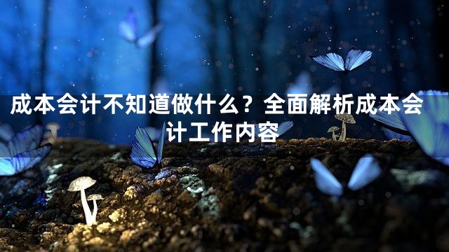成本会计不知道做什么？全面解析成本会计工作内容