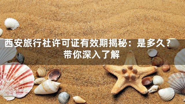 西安旅行社许可证有效期揭秘：是多久？带你深入了解