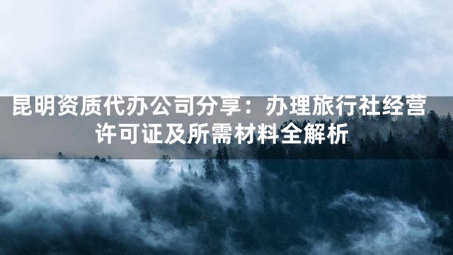 昆明资质代办公司分享：办理旅行社经营许可证及所需材料全解析