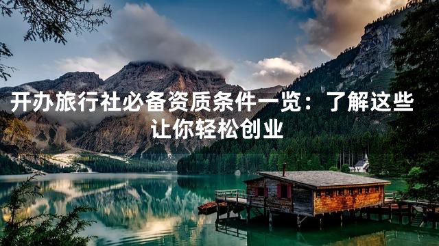 开办旅行社必备资质条件一览：了解这些让你轻松创业