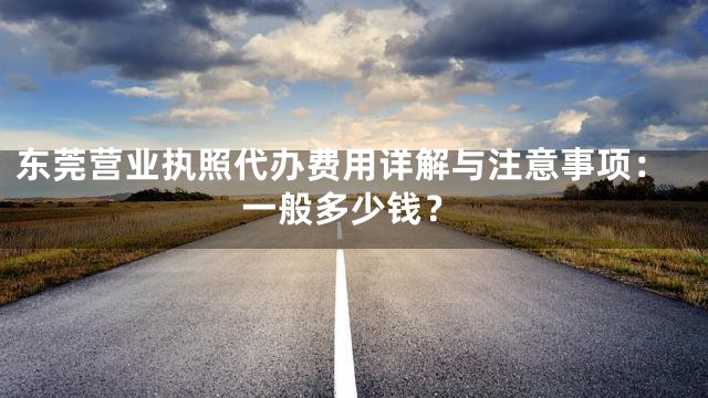 东莞营业执照代办费用详解与注意事项：一般多少钱？