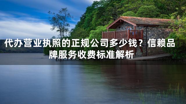 代办营业执照的正规公司多少钱？信赖品牌服务收费标准解析