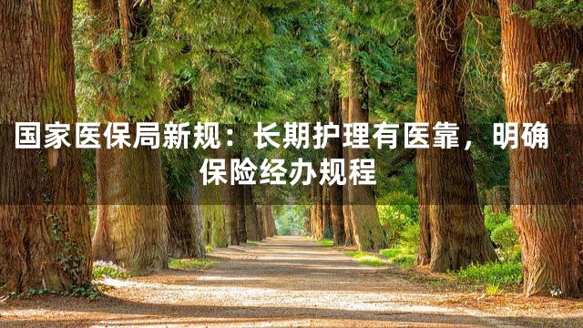 国家医保局新规：长期护理有医靠，明确保险经办规程