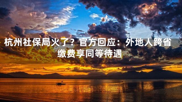 杭州社保局火了？官方回应：外地人跨省缴费享同等待遇