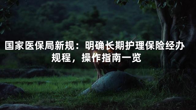 国家医保局新规：明确长期护理保险经办规程，操作指南一览