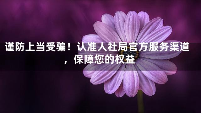 谨防上当受骗！认准人社局官方服务渠道，保障您的权益