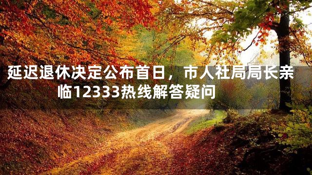 延迟退休决定公布首日，市人社局局长亲临12333热线解答疑问