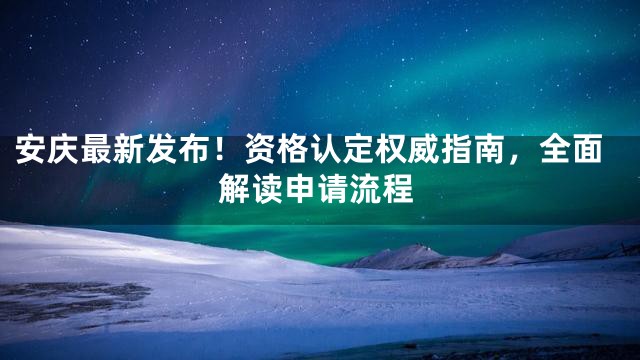 安庆最新发布！资格认定权威指南，全面解读申请流程