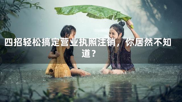 四招轻松搞定营业执照注销，你居然不知道？