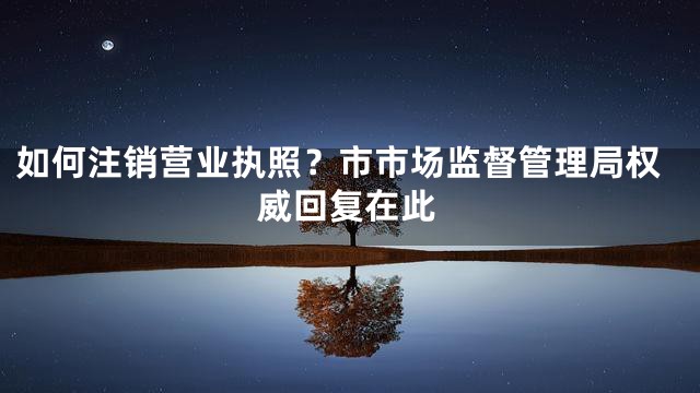 如何注销营业执照？市市场监督管理局权威回复在此
