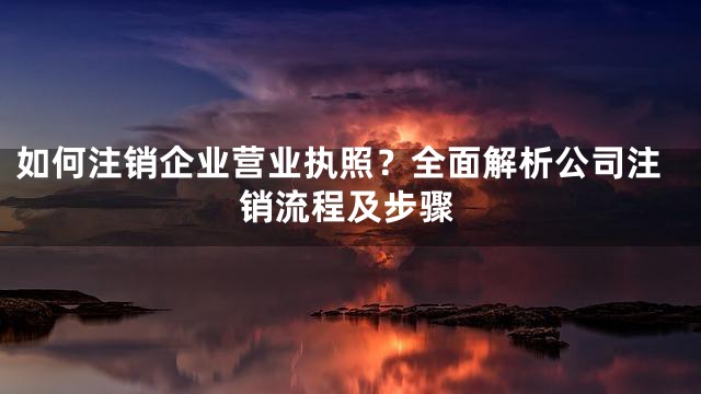 如何注销企业营业执照？全面解析公司注销流程及步骤