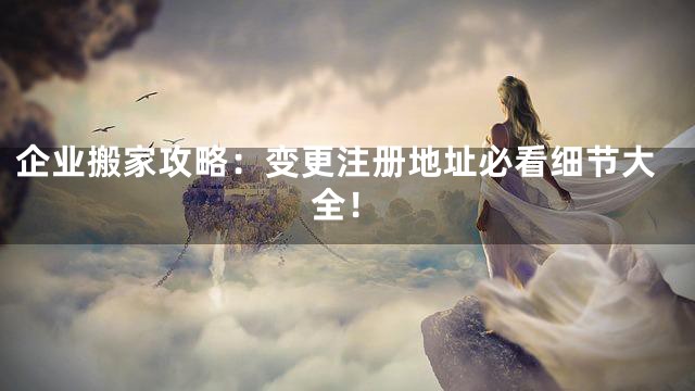 企业搬家攻略：变更注册地址必看细节大全！