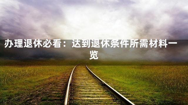 办理退休必看：达到退休条件所需材料一览