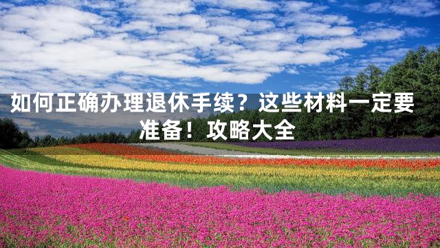 如何正确办理退休手续？这些材料一定要准备！攻略大全