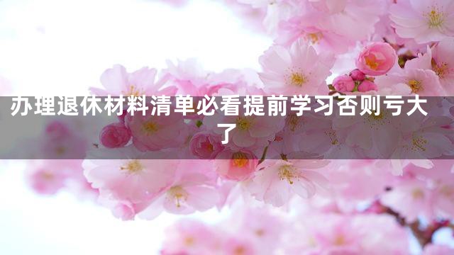 办理退休材料清单必看提前学习否则亏大了
