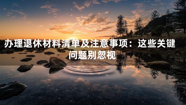 办理退休材料清单及注意事项：这些关键问题别忽视