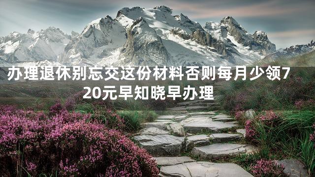 办理退休别忘交这份材料否则每月少领720元早知晓早办理