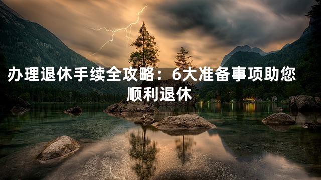 办理退休手续全攻略：6大准备事项助您顺利退休