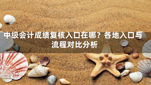 中级会计成绩复核入口在哪？各地入口与流程对比分析