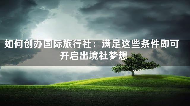 如何创办国际旅行社：满足这些条件即可开启出境社梦想