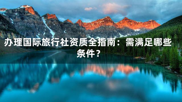 办理国际旅行社资质全指南：需满足哪些条件？