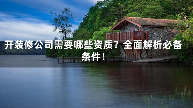 开装修公司需要哪些资质？全面解析必备条件！