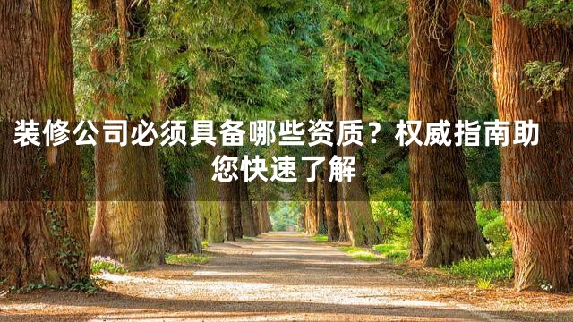 装修公司必须具备哪些资质？权威指南助您快速了解