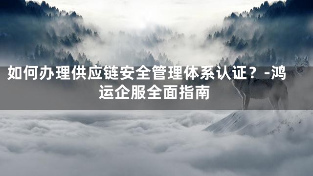 如何办理供应链安全管理体系认证？-鸿运企服全面指南