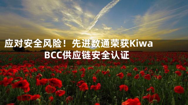 应对安全风险！先进数通荣获Kiwa BCC供应链安全认证